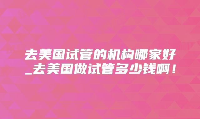 去美国试管的机构哪家好_去美国做试管多少钱啊！