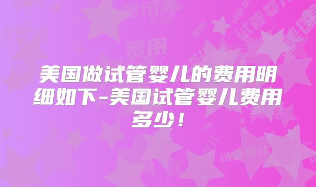 美国做试管婴儿的费用明细如下-美国试管婴儿费用多少!