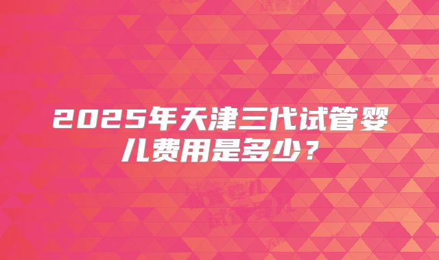 2025年天津三代试管婴儿费用是多少？