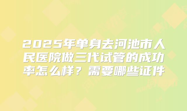 2025年单身去河池市人民医院做三代试管的成功率怎么样?需要哪些证件
