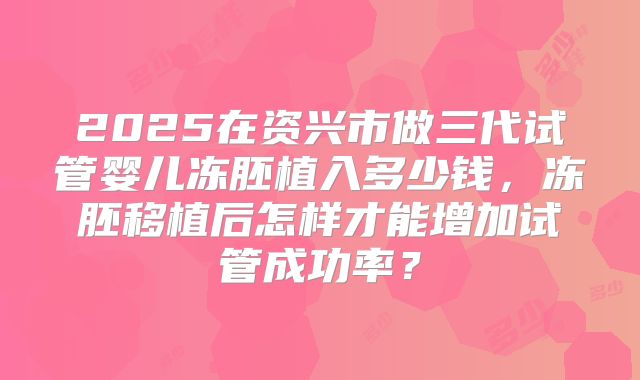 2025在资兴市做三代试管婴儿冻胚植入多少钱，冻胚移植后怎样才能增加试管成功率？