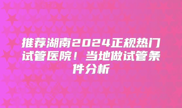 推荐湖南2024正规热门试管医院!当地做试管条件分析