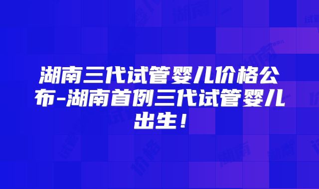 湖南三代试管婴儿价格公布-湖南首例三代试管婴儿出生!