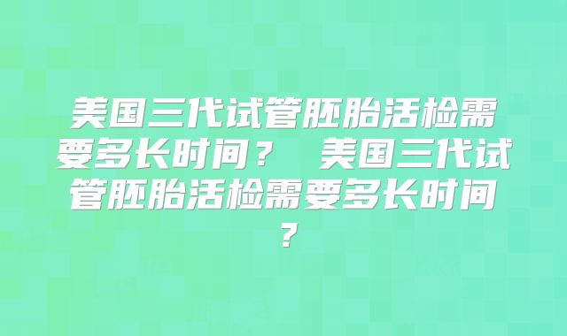 美国三代试管胚胎活检需要多长时间？ 美国三代试管胚胎活检需要多长时间？