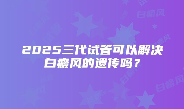 2025三代试管可以解决白癜风的遗传吗？