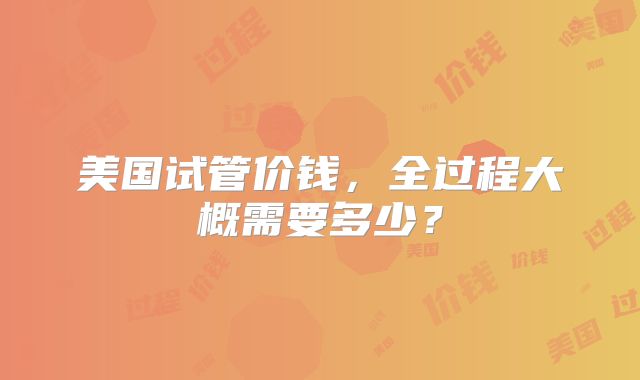 美国试管价钱，全过程大概需要多少？