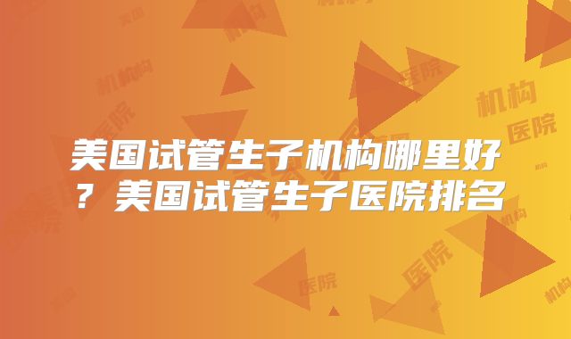 美国试管生子机构哪里好？美国试管生子医院排名