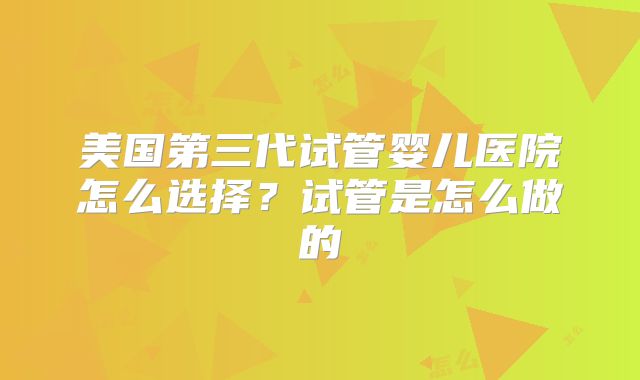 美国第三代试管婴儿医院怎么选择?试管是怎么做的
