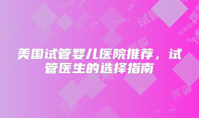 美国试管婴儿医院推荐，试管医生的选择指南