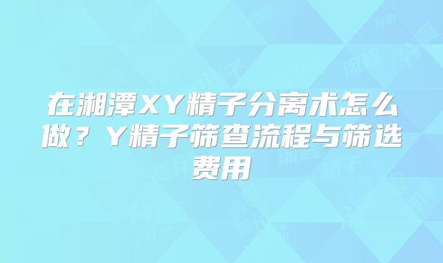 在湘潭XY精子分离术怎么做？Y精子筛查流程与筛选费用