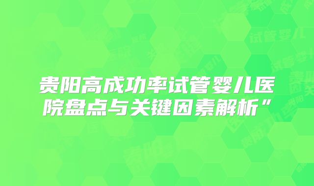 贵阳高成功率试管婴儿医院盘点与关键因素解析”