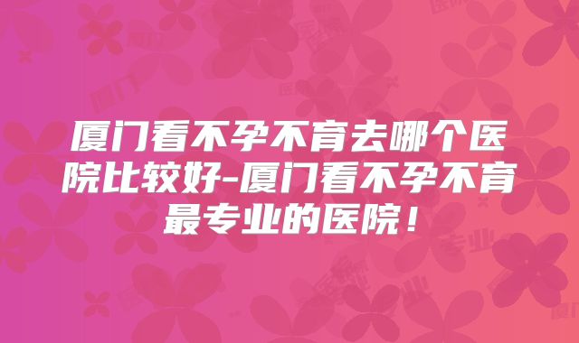 厦门看不孕不育去哪个医院比较好-厦门看不孕不育最专业的医院！