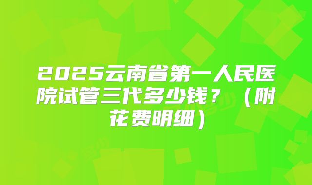 2025云南省第一人民医院试管三代多少钱？（附花费明细）