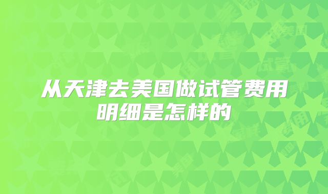 从天津去美国做试管费用明细是怎样的