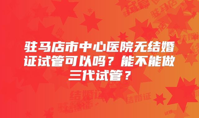 驻马店市中心医院无结婚证试管可以吗？能不能做三代试管？
