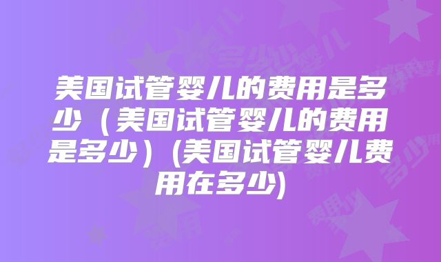 美国试管婴儿的费用是多少（美国试管婴儿的费用是多少）(美国试管婴儿费用在多少)