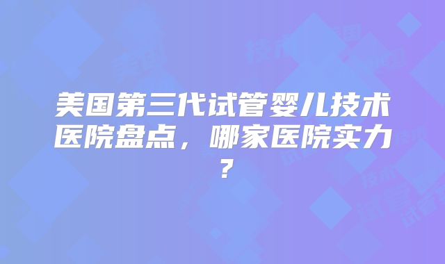美国第三代试管婴儿技术医院盘点，哪家医院实力？