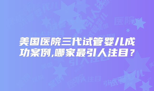 美国医院三代试管婴儿成功案例,哪家最引人注目？