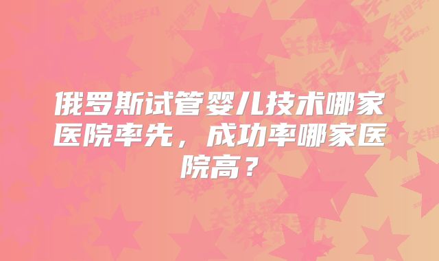 俄罗斯试管婴儿技术哪家医院率先,成功率哪家医院高?