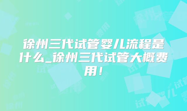 徐州三代试管婴儿流程是什么_徐州三代试管大概费用！