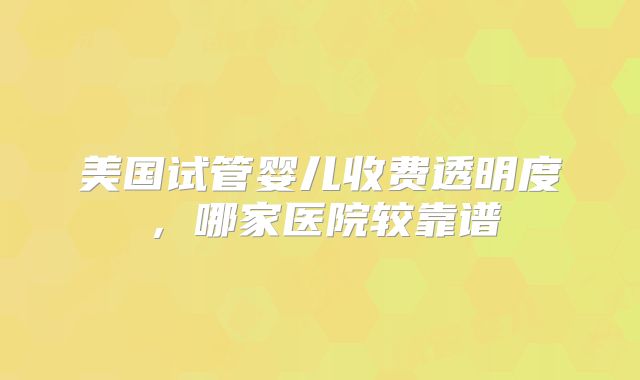美国试管婴儿收费透明度，哪家医院较靠谱