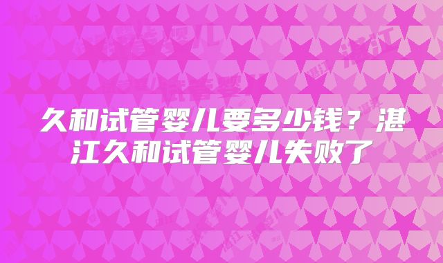 久和试管婴儿要多少钱？湛江久和试管婴儿失败了