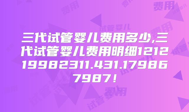 三代试管婴儿费用多少,三代试管婴儿费用明细121219982311.431.179867987！