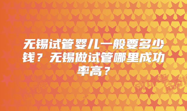 无锡试管婴儿一般要多少钱？无锡做试管哪里成功率高？