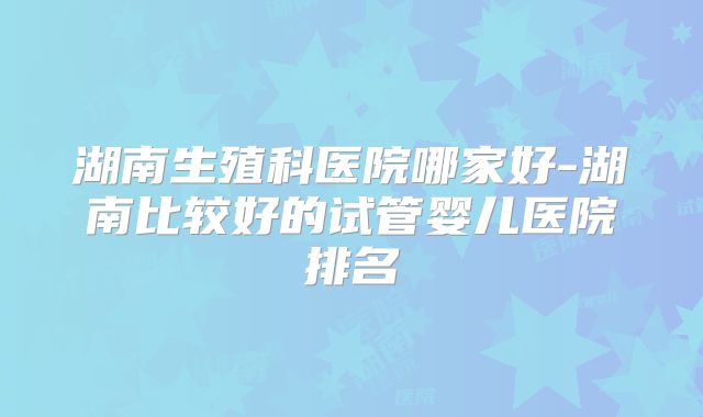 湖南生殖科医院哪家好-湖南比较好的试管婴儿医院排名