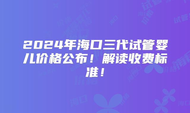 2024年海口三代试管婴儿价格公布！解读收费标准！