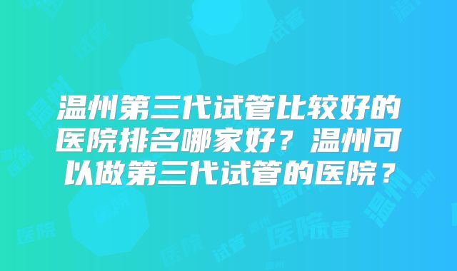 温州第三代试管比较好的医院排名哪家好？温州可以做第三代试管的医院？
