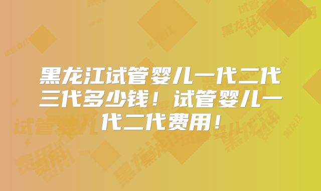 黑龙江试管婴儿一代二代三代多少钱！试管婴儿一代二代费用！