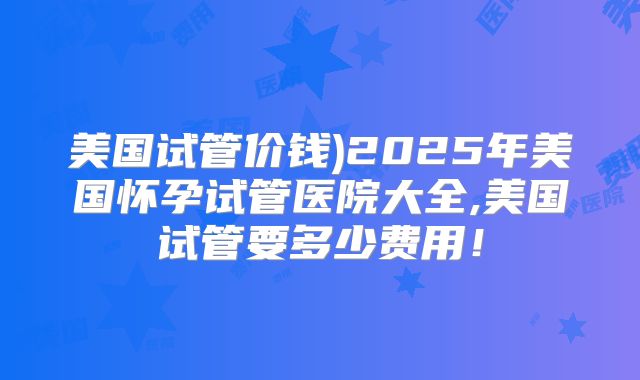 美国试管价钱)2025年美国怀孕试管医院大全,美国试管要多少费用！
