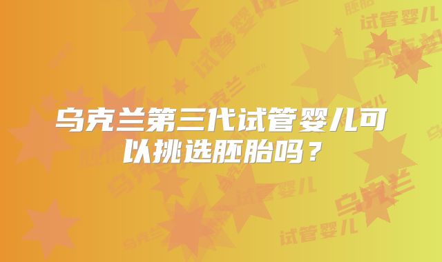 乌克兰第三代试管婴儿可以挑选胚胎吗？