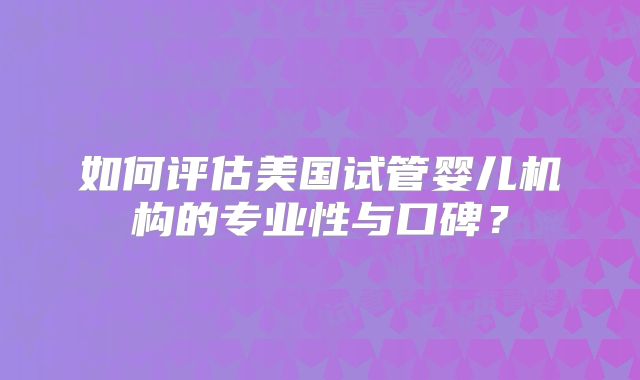 如何评估美国试管婴儿机构的专业性与口碑？