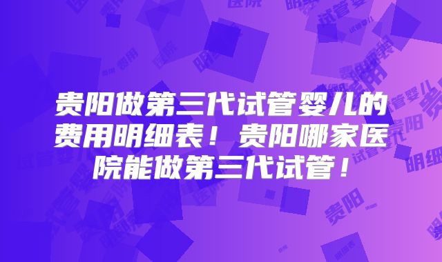 贵阳做第三代试管婴儿的费用明细表!贵阳哪家医院能做第三代试管!