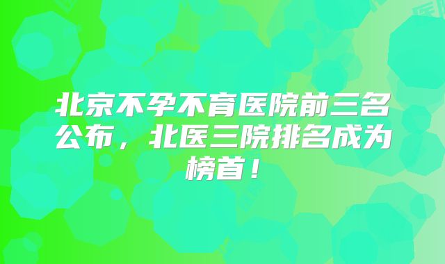 北京不孕不育医院前三名公布，北医三院排名成为榜首！