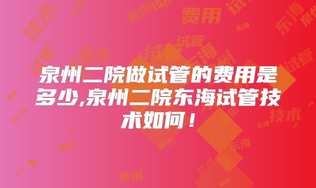 泉州二院做试管的费用是多少,泉州二院东海试管技术如何！