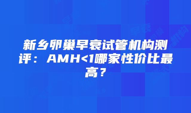新乡卵巢早衰试管机构测评:AMH<1哪家性价比最高?