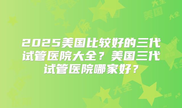 2025美国比较好的三代试管医院大全?美国三代试管医院哪家好?