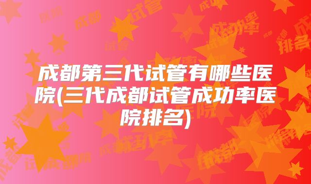 成都第三代试管有哪些医院(三代成都试管成功率医院排名)