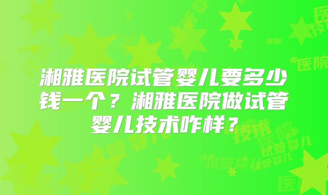 湘雅医院试管婴儿要多少钱一个?湘雅医院做试管婴儿技术咋样?