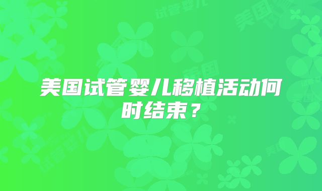 美国试管婴儿移植活动何时结束？