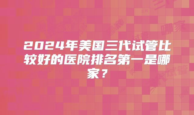 2024年美国三代试管比较好的医院排名第一是哪家？