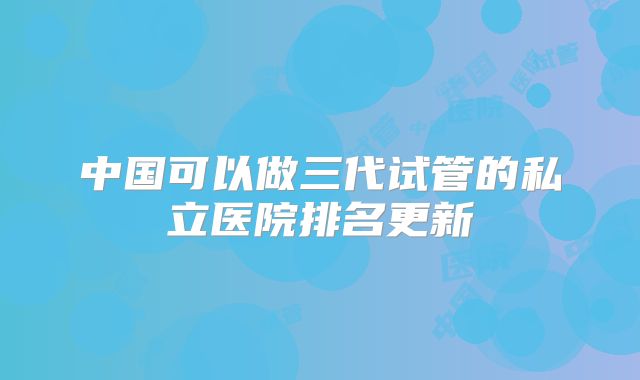 中国可以做三代试管的私立医院排名更新