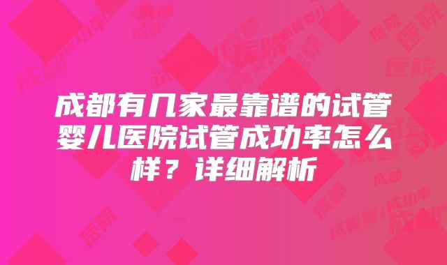 成都有几家最靠谱的试管婴儿医院试管成功率怎么样？详细解析