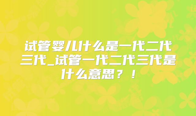 试管婴儿什么是一代二代三代_试管一代二代三代是什么意思?!