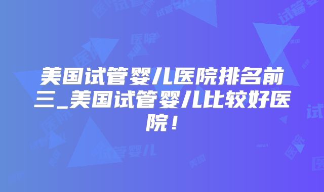 美国试管婴儿医院排名前三_美国试管婴儿比较好医院！