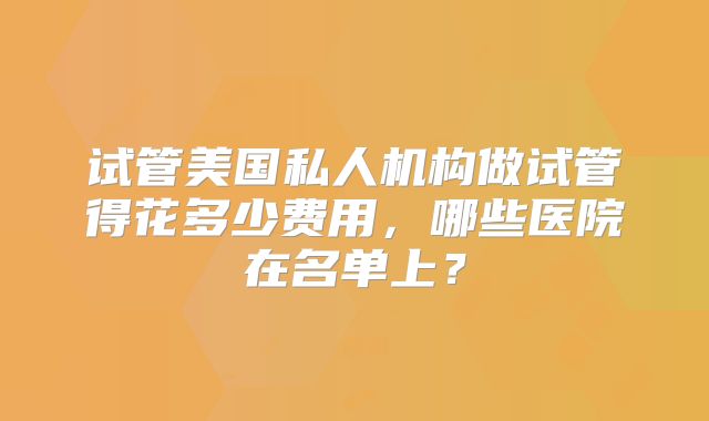 试管美国私人机构做试管得花多少费用，哪些医院在名单上？