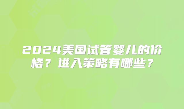 2024美国试管婴儿的价格？进入策略有哪些？
